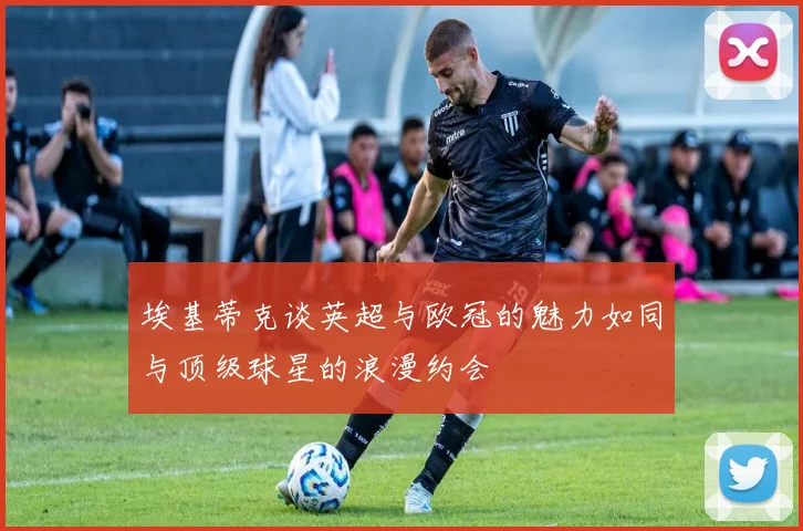 埃基蒂克谈英超与欧冠的魅力如同与顶级球星的浪漫约会
