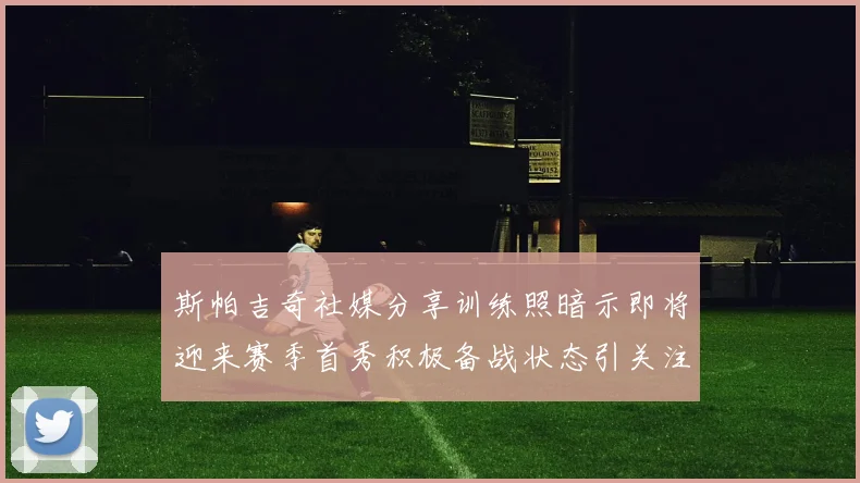 斯帕吉奇社媒分享训练照暗示即将迎来赛季首秀积极备战状态引关注