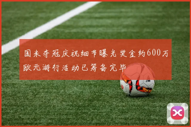 国米夺冠庆祝细节曝光奖金约600万欧元游行活动已筹备完毕