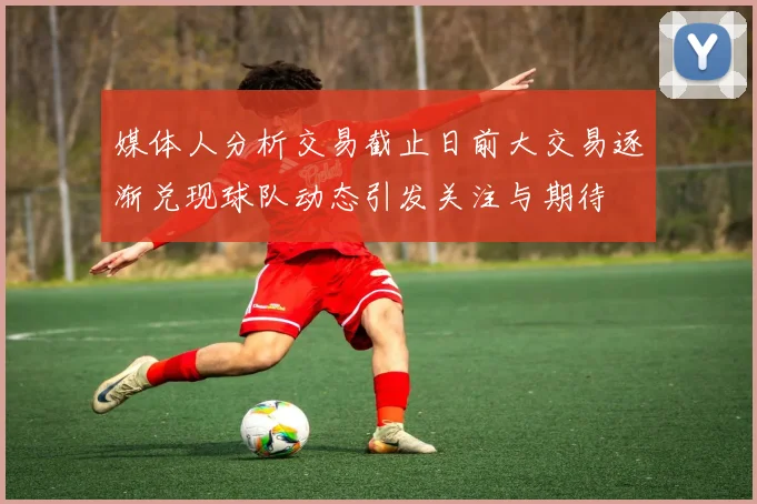 媒体人分析交易截止日前大交易逐渐兑现球队动态引发关注与期待