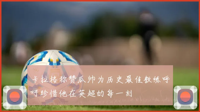 卡拉格称赞瓜帅为历史最佳教练呼吁珍惜他在英超的每一刻