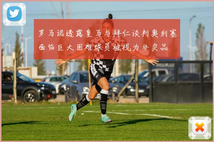 罗马诺透露皇马与拜仁谈判奥利塞面临巨大困难球员被视为非卖品
