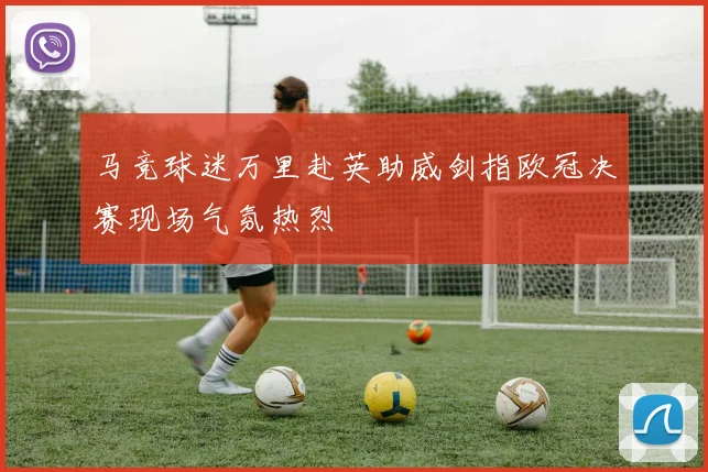 马竞球迷万里赴英助威剑指欧冠决赛现场气氛热烈