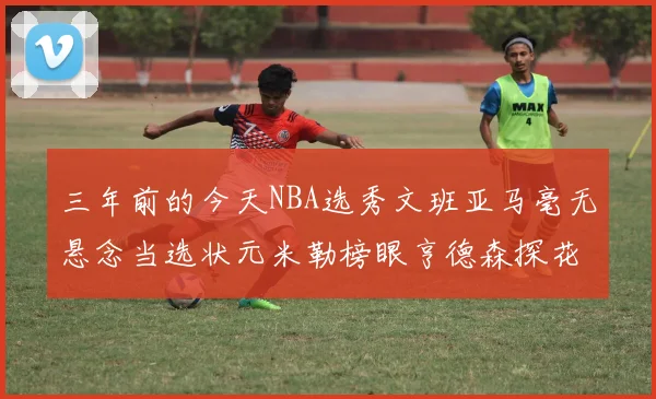 三年前的今天NBA选秀文班亚马毫无悬念当选状元米勒榜眼亨德森探花成就传奇时刻