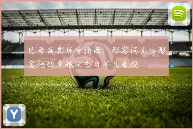 巴蒂高度评价梅西：形容词无法形容他的卓越状态与不凡表现