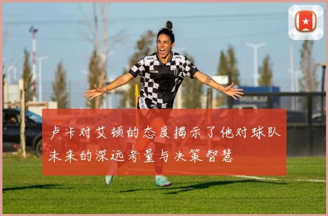 卢卡对艾顿的态度揭示了他对球队未来的深远考量与决策智慧