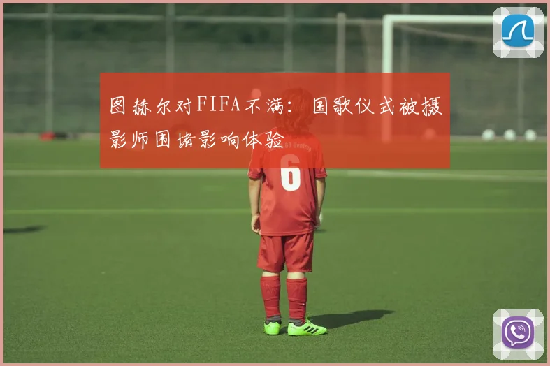 图赫尔对FIFA不满：国歌仪式被摄影师围堵影响体验