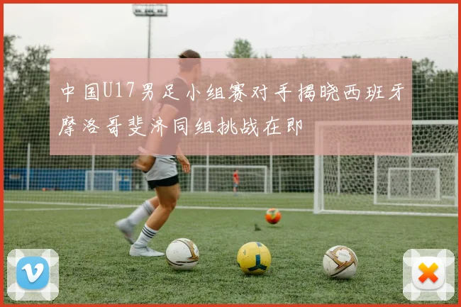 中国U17男足小组赛对手揭晓西班牙摩洛哥斐济同组挑战在即