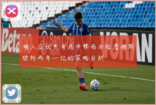 湖人应优先考虑中锋而非给詹姆斯续约两年一亿的策略分析