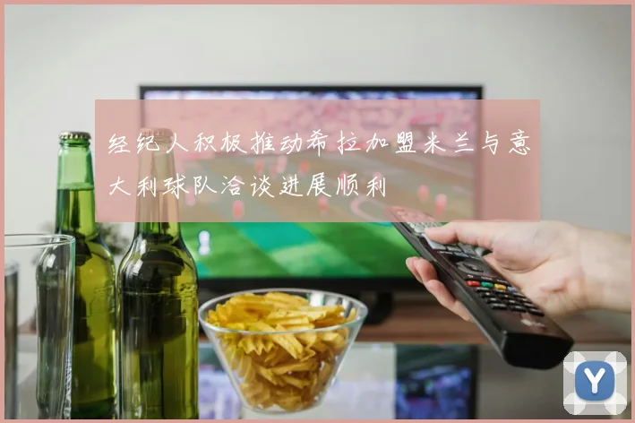 经纪人积极推动希拉加盟米兰与意大利球队洽谈进展顺利