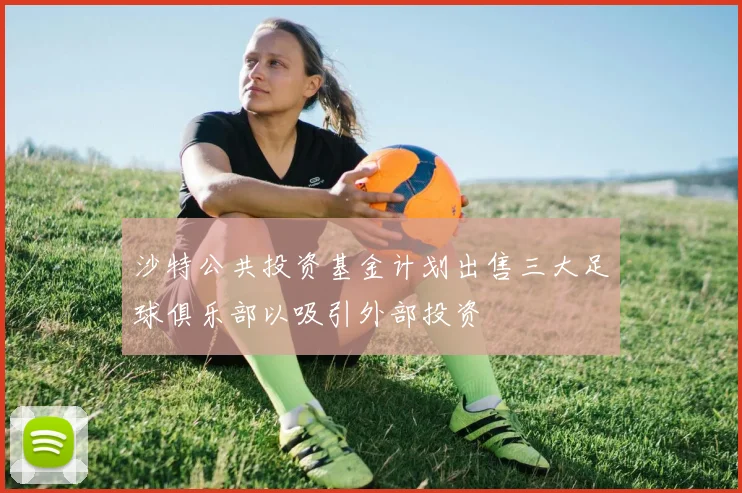 沙特公共投资基金计划出售三大足球俱乐部以吸引外部投资
