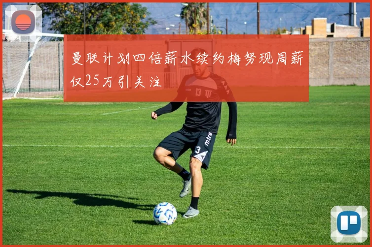 曼联计划四倍薪水续约梅努现周薪仅25万引关注