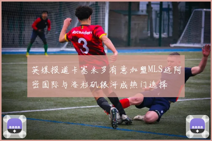 英媒报道卡塞米罗有意加盟MLS迈阿密国际与洛杉矶银河成热门选择