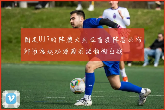 国足U17对阵澳大利亚首发阵容公布帅惟浩赵松源周雨诺领衔出战