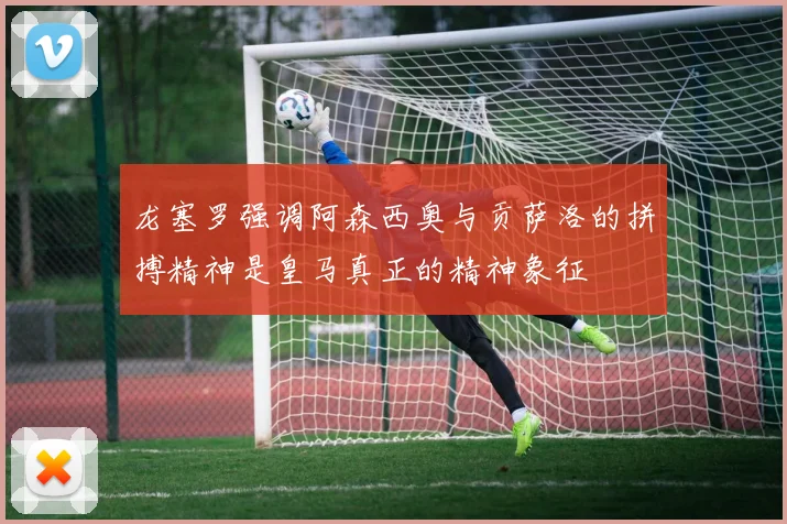 龙塞罗强调阿森西奥与贡萨洛的拼搏精神是皇马真正的精神象征