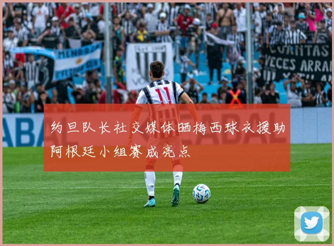 约旦队长社交媒体晒梅西球衣援助阿根廷小组赛成亮点