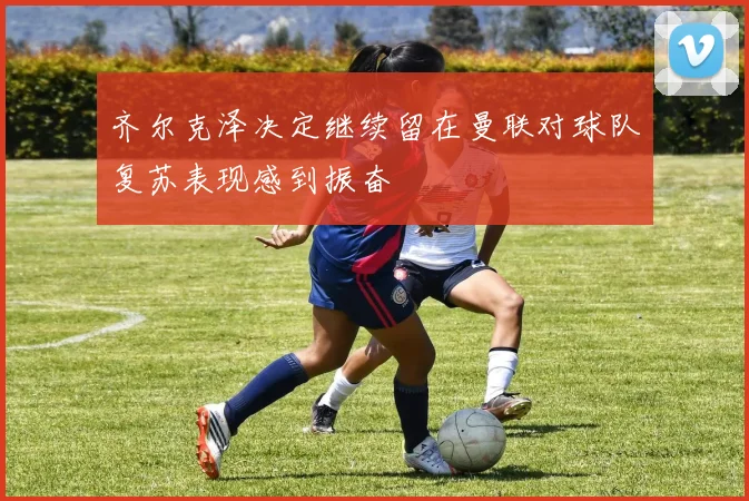 齐尔克泽决定继续留在曼联对球队复苏表现感到振奋