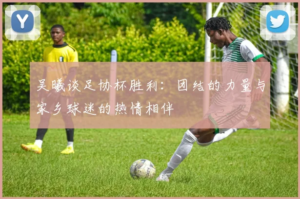 吴曦谈足协杯胜利：团结的力量与家乡球迷的热情相伴