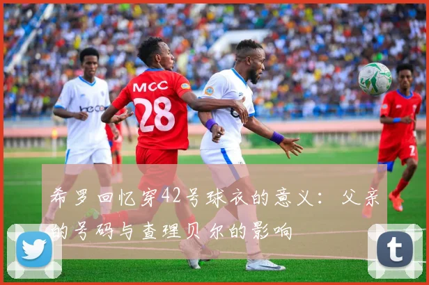 希罗回忆穿42号球衣的意义：父亲的号码与查理贝尔的影响