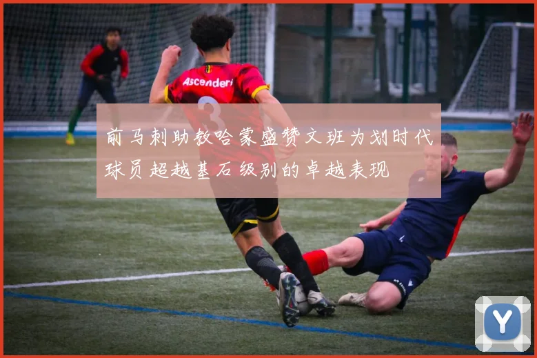 前马刺助教哈蒙盛赞文班为划时代球员超越基石级别的卓越表现