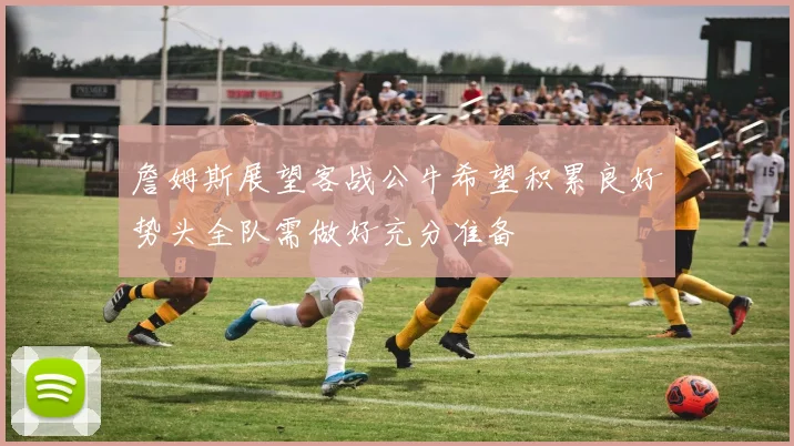 詹姆斯展望客战公牛希望积累良好势头全队需做好充分准备