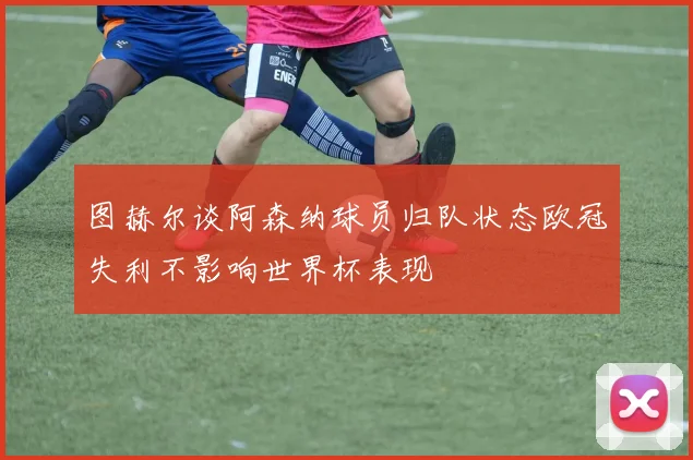 图赫尔谈阿森纳球员归队状态欧冠失利不影响世界杯表现