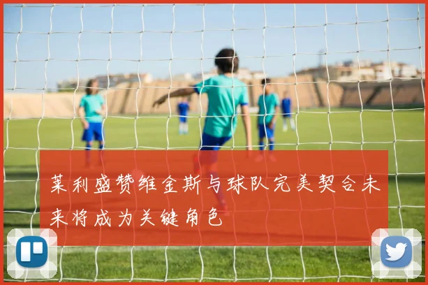 莱利盛赞维金斯与球队完美契合未来将成为关键角色