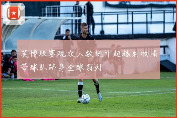 英博联赛观众人数统计超越利物浦等球队跻身全球前列